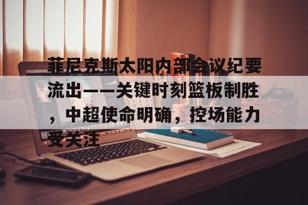 开云体育下载-菲尼克斯太阳内部会议纪要流出——关键时刻篮板制胜，中超使命明确，控场能力受关注的简单介绍