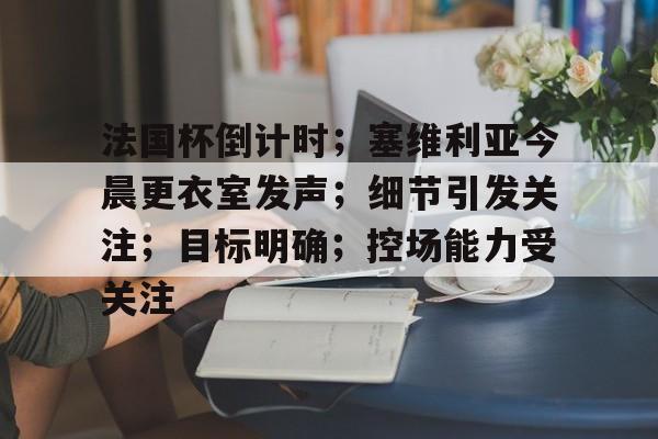 开云体育下载-法国杯倒计时；塞维利亚今晨更衣室发声；细节引发关注；目标明确；控场能力受关注的简单介绍
