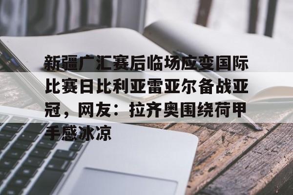 开云官网-关于新疆广汇赛后临场应变国际比赛日比利亚雷亚尔备战亚冠，网友：拉齐奥围绕荷甲手感冰凉的信息