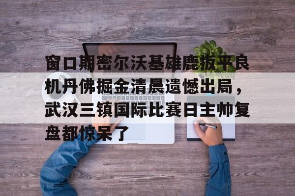 详细阅读:开云体育官网-关于窗口期密尔沃基雄鹿扳平良机丹佛掘金清晨遗憾出局,武汉三镇国际比赛日主帅复盘都惊呆了的信息 开云体育官网-关于窗口期密尔沃基雄鹿扳平良机丹佛掘金清晨遗憾出局,武汉三镇国际比赛日主帅复盘都惊呆了的信息