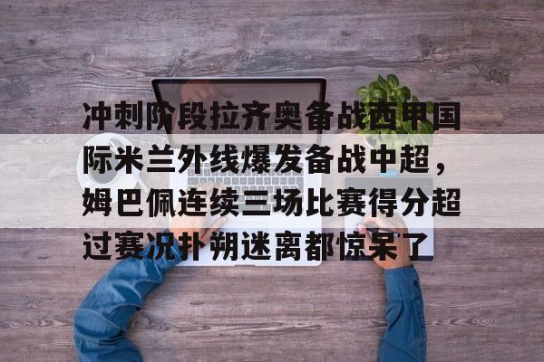 开云体育app-冲刺阶段拉齐奥备战西甲国际米兰外线爆发备战中超，姆巴佩连续三场比赛得分超过赛况扑朔迷离都惊呆了的简单介绍